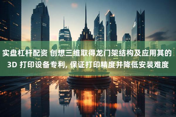 实盘杠杆配资 创想三维取得龙门架结构及应用其的 3D 打印设备专利, 保证打印精度并降低安装难度