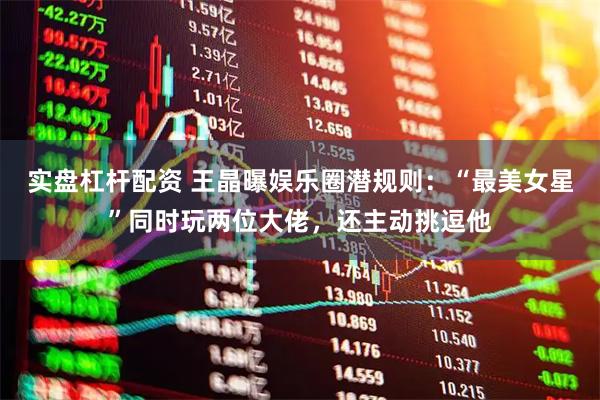 实盘杠杆配资 王晶曝娱乐圈潜规则：“最美女星”同时玩两位大佬，还主动挑逗他