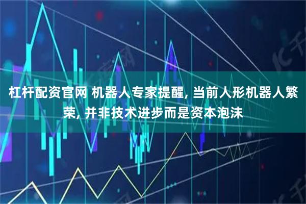 杠杆配资官网 机器人专家提醒, 当前人形机器人繁荣, 并非技术进步而是资本泡沫