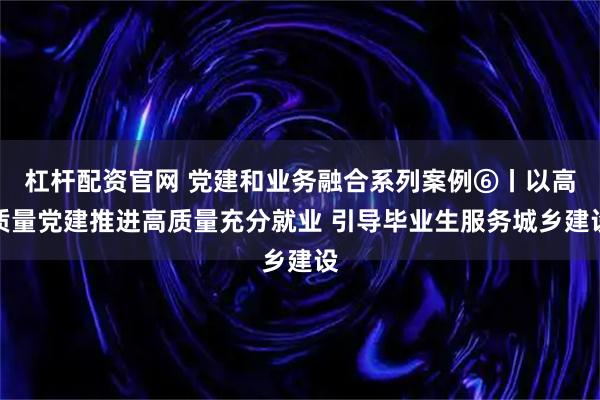 杠杆配资官网 党建和业务融合系列案例⑥丨以高质量党建推进高质量充分就业 引导毕业生服务城乡建设
