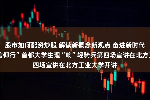 股市如何配资炒股 解读新概念新观点 奋进新时代新征程——“信仰行”首都大学生理“响”轻骑兵第四场宣讲在北方工业大学开讲