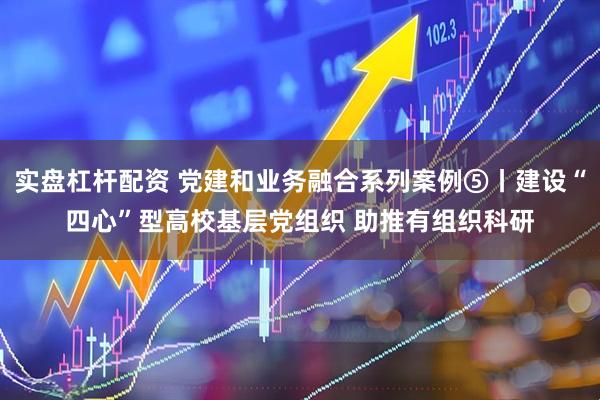 实盘杠杆配资 党建和业务融合系列案例⑤丨建设“四心”型高校基层党组织 助推有组织科研