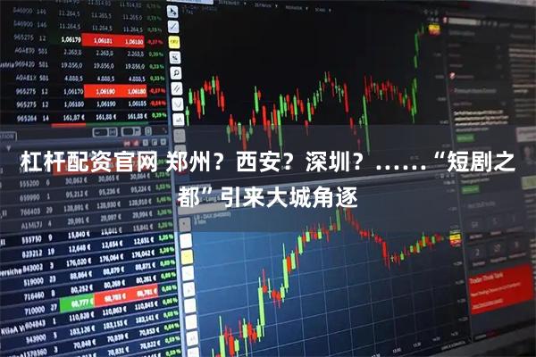 杠杆配资官网 郑州？西安？深圳？……“短剧之都”引来大城角逐