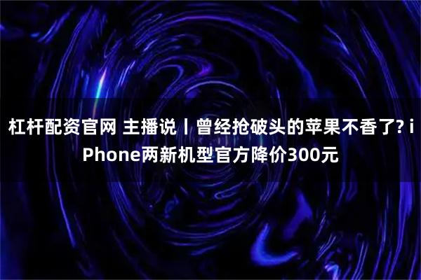 杠杆配资官网 主播说丨曾经抢破头的苹果不香了? iPhone两新机型官方降价300元
