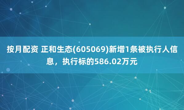 按月配资 正和生态(605069)新增1条被执行人信息，执行标的586.02万元