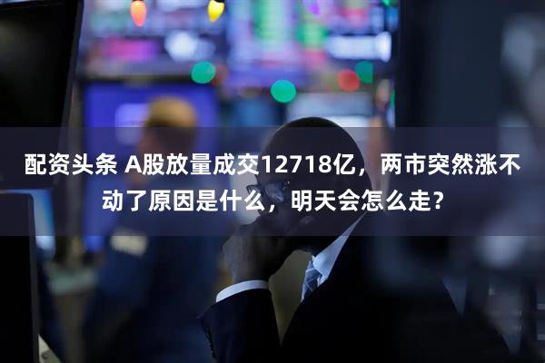 配资头条 A股放量成交12718亿，两市突然涨不动了原因是什么，明天会怎么走？