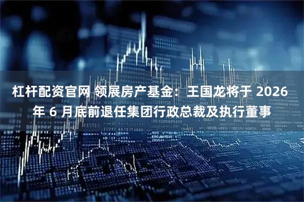 杠杆配资官网 领展房产基金：王国龙将于 2026 年 6 月底前退任集团行政总裁及执行董事