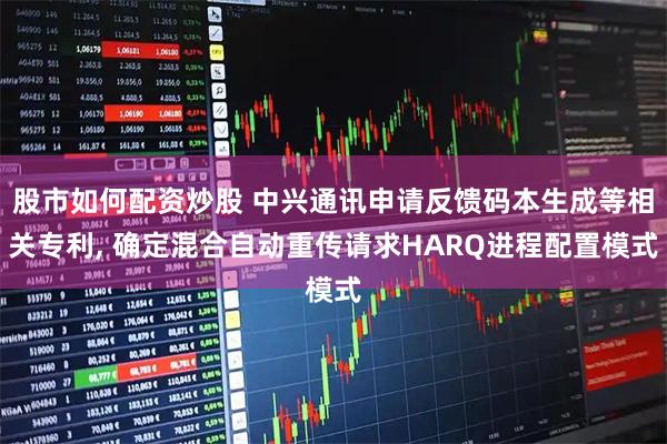 股市如何配资炒股 中兴通讯申请反馈码本生成等相关专利, 确定混合自动重传请求HARQ进程配置模式