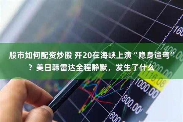 股市如何配资炒股 歼20在海峡上演“隐身遛弯”？美日韩雷达全程静默，发生了什么