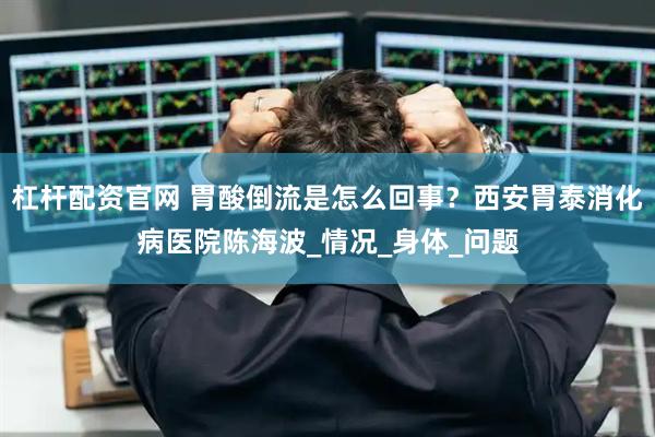 杠杆配资官网 胃酸倒流是怎么回事？西安胃泰消化病医院陈海波_情况_身体_问题