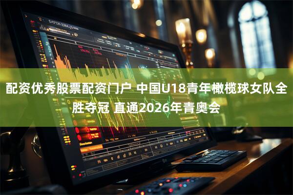 配资优秀股票配资门户 中国U18青年橄榄球女队全胜夺冠 直通2026年青奥会